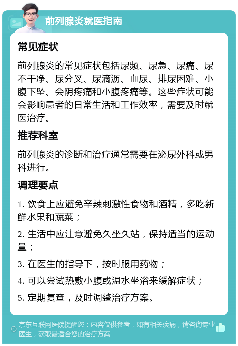 前列腺炎就医指南 常见症状 前列腺炎的常见症状包括尿频、尿急、尿痛、尿不干净、尿分叉、尿滴沥、血尿、排尿困难、小腹下坠、会阴疼痛和小腹疼痛等。这些症状可能会影响患者的日常生活和工作效率，需要及时就医治疗。 推荐科室 前列腺炎的诊断和治疗通常需要在泌尿外科或男科进行。 调理要点 1. 饮食上应避免辛辣刺激性食物和酒精，多吃新鲜水果和蔬菜； 2. 生活中应注意避免久坐久站，保持适当的运动量； 3. 在医生的指导下，按时服用药物； 4. 可以尝试热敷小腹或温水坐浴来缓解症状； 5. 定期复查，及时调整治疗方案。