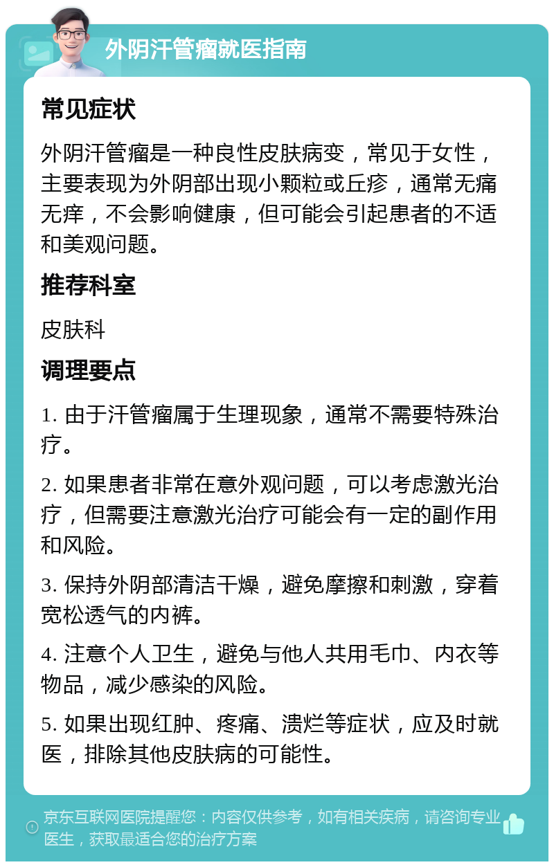 外阴汗管瘤就医指南 常见症状 外阴汗管瘤是一种良性皮肤病变，常见于女性，主要表现为外阴部出现小颗粒或丘疹，通常无痛无痒，不会影响健康，但可能会引起患者的不适和美观问题。 推荐科室 皮肤科 调理要点 1. 由于汗管瘤属于生理现象，通常不需要特殊治疗。 2. 如果患者非常在意外观问题，可以考虑激光治疗，但需要注意激光治疗可能会有一定的副作用和风险。 3. 保持外阴部清洁干燥，避免摩擦和刺激，穿着宽松透气的内裤。 4. 注意个人卫生，避免与他人共用毛巾、内衣等物品，减少感染的风险。 5. 如果出现红肿、疼痛、溃烂等症状，应及时就医，排除其他皮肤病的可能性。