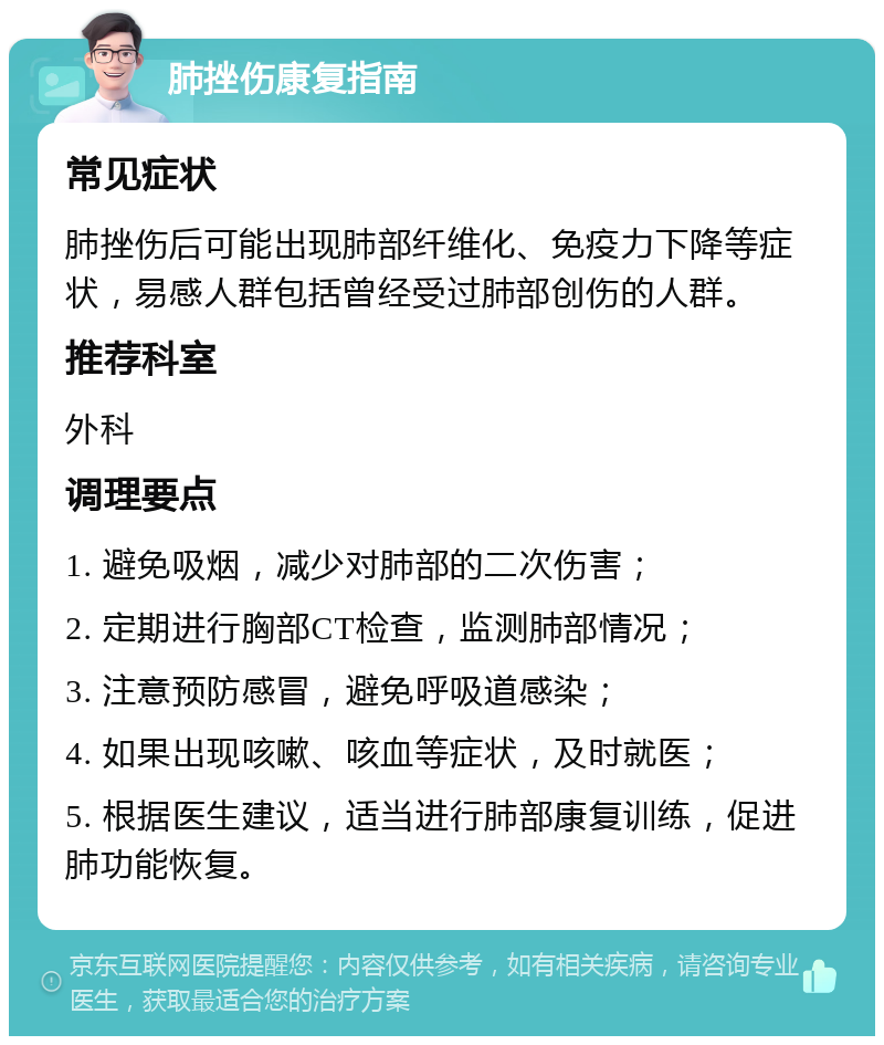 肺挫伤康复指南 常见症状 肺挫伤后可能出现肺部纤维化、免疫力下降等症状，易感人群包括曾经受过肺部创伤的人群。 推荐科室 外科 调理要点 1. 避免吸烟，减少对肺部的二次伤害； 2. 定期进行胸部CT检查，监测肺部情况； 3. 注意预防感冒，避免呼吸道感染； 4. 如果出现咳嗽、咳血等症状，及时就医； 5. 根据医生建议，适当进行肺部康复训练，促进肺功能恢复。