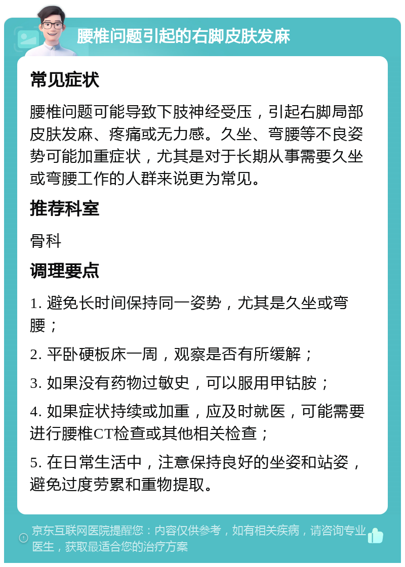 腰椎问题引起的右脚皮肤发麻 常见症状 腰椎问题可能导致下肢神经受压，引起右脚局部皮肤发麻、疼痛或无力感。久坐、弯腰等不良姿势可能加重症状，尤其是对于长期从事需要久坐或弯腰工作的人群来说更为常见。 推荐科室 骨科 调理要点 1. 避免长时间保持同一姿势，尤其是久坐或弯腰； 2. 平卧硬板床一周，观察是否有所缓解； 3. 如果没有药物过敏史，可以服用甲钴胺； 4. 如果症状持续或加重，应及时就医，可能需要进行腰椎CT检查或其他相关检查； 5. 在日常生活中，注意保持良好的坐姿和站姿，避免过度劳累和重物提取。