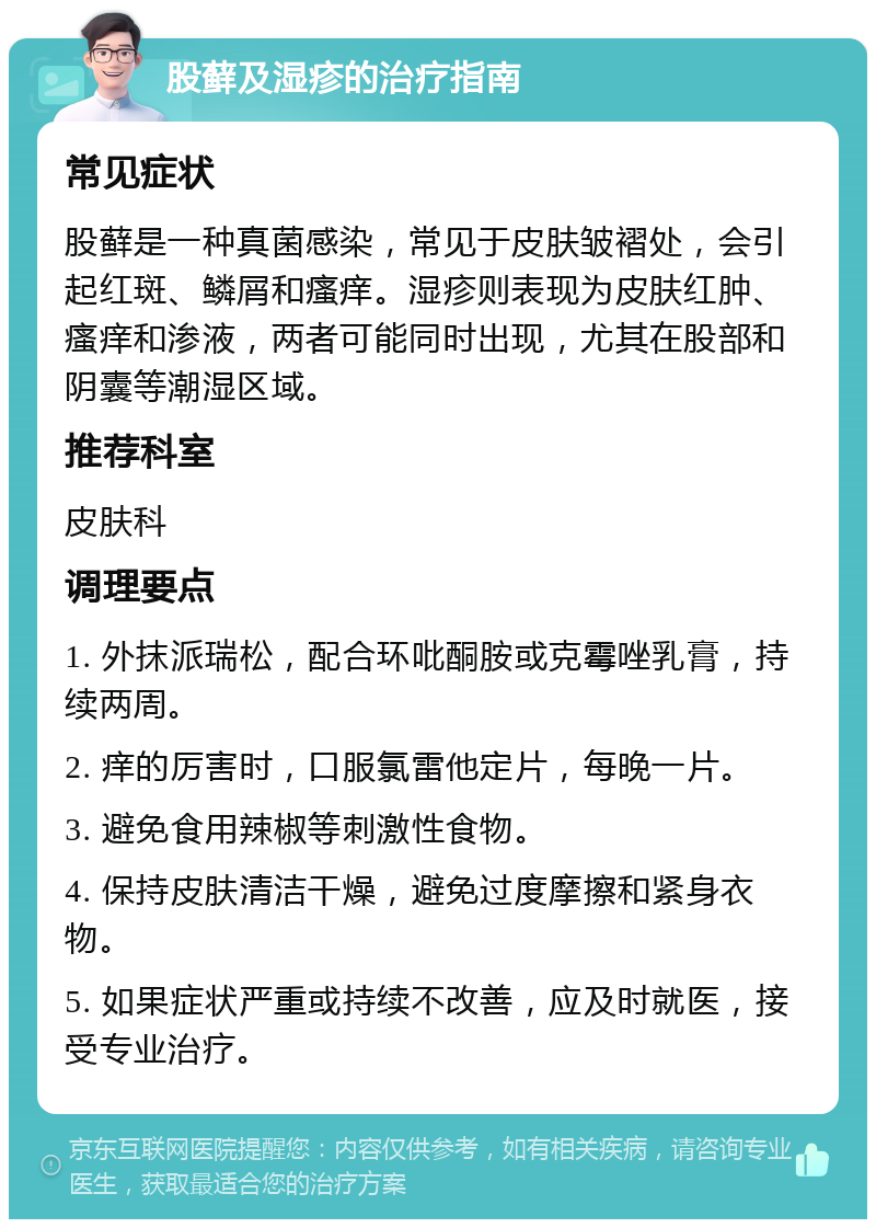 股藓及湿疹的治疗指南 常见症状 股藓是一种真菌感染，常见于皮肤皱褶处，会引起红斑、鳞屑和瘙痒。湿疹则表现为皮肤红肿、瘙痒和渗液，两者可能同时出现，尤其在股部和阴囊等潮湿区域。 推荐科室 皮肤科 调理要点 1. 外抹派瑞松，配合环吡酮胺或克霉唑乳膏，持续两周。 2. 痒的厉害时，口服氯雷他定片，每晚一片。 3. 避免食用辣椒等刺激性食物。 4. 保持皮肤清洁干燥，避免过度摩擦和紧身衣物。 5. 如果症状严重或持续不改善，应及时就医，接受专业治疗。