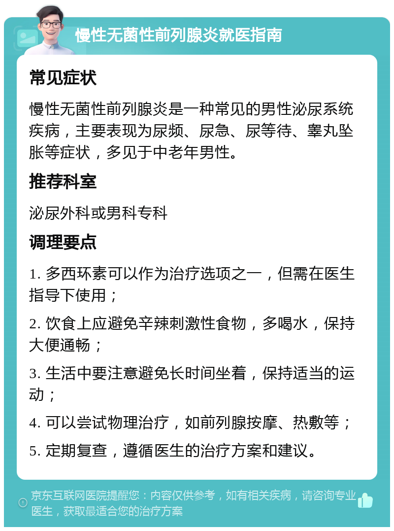 慢性无菌性前列腺炎就医指南 常见症状 慢性无菌性前列腺炎是一种常见的男性泌尿系统疾病，主要表现为尿频、尿急、尿等待、睾丸坠胀等症状，多见于中老年男性。 推荐科室 泌尿外科或男科专科 调理要点 1. 多西环素可以作为治疗选项之一，但需在医生指导下使用； 2. 饮食上应避免辛辣刺激性食物，多喝水，保持大便通畅； 3. 生活中要注意避免长时间坐着，保持适当的运动； 4. 可以尝试物理治疗，如前列腺按摩、热敷等； 5. 定期复查，遵循医生的治疗方案和建议。