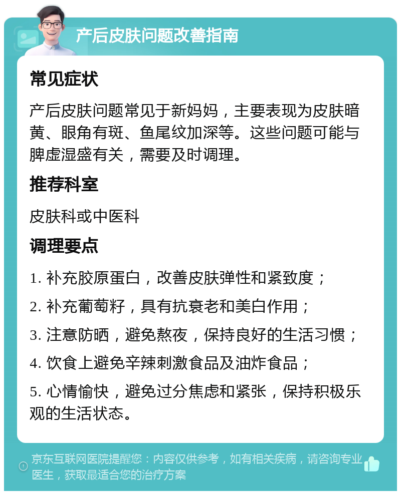 产后皮肤问题改善指南 常见症状 产后皮肤问题常见于新妈妈，主要表现为皮肤暗黄、眼角有斑、鱼尾纹加深等。这些问题可能与脾虚湿盛有关，需要及时调理。 推荐科室 皮肤科或中医科 调理要点 1. 补充胶原蛋白，改善皮肤弹性和紧致度； 2. 补充葡萄籽，具有抗衰老和美白作用； 3. 注意防晒，避免熬夜，保持良好的生活习惯； 4. 饮食上避免辛辣刺激食品及油炸食品； 5. 心情愉快，避免过分焦虑和紧张，保持积极乐观的生活状态。