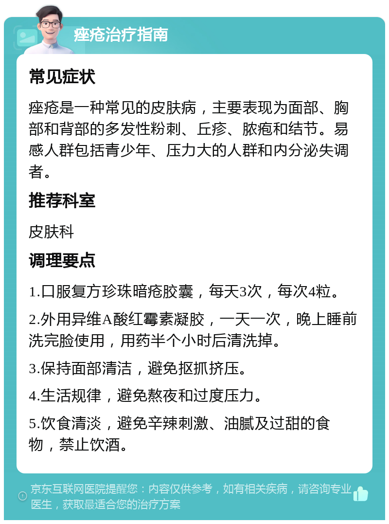 痤疮治疗指南 常见症状 痤疮是一种常见的皮肤病，主要表现为面部、胸部和背部的多发性粉刺、丘疹、脓疱和结节。易感人群包括青少年、压力大的人群和内分泌失调者。 推荐科室 皮肤科 调理要点 1.口服复方珍珠暗疮胶囊，每天3次，每次4粒。 2.外用异维A酸红霉素凝胶，一天一次，晚上睡前洗完脸使用，用药半个小时后清洗掉。 3.保持面部清洁，避免抠抓挤压。 4.生活规律，避免熬夜和过度压力。 5.饮食清淡，避免辛辣刺激、油腻及过甜的食物，禁止饮酒。