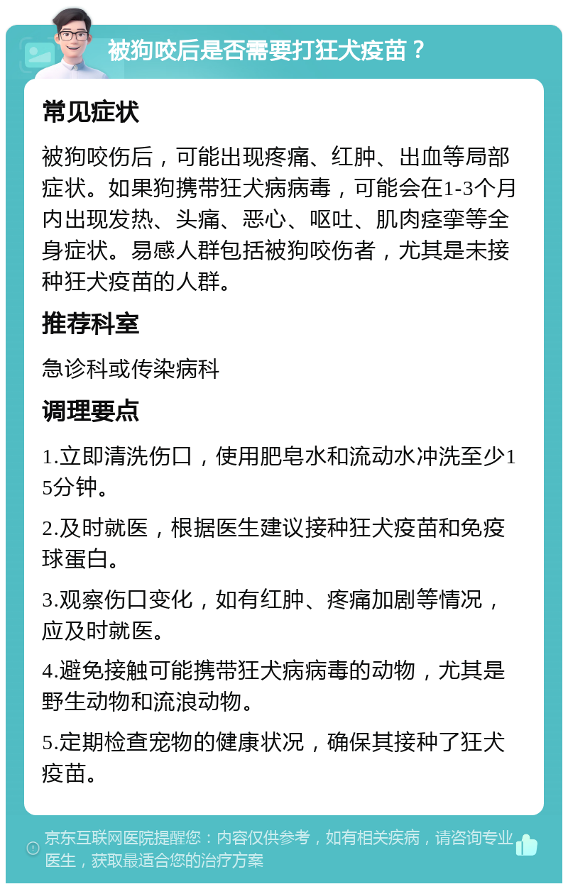 被狗咬后是否需要打狂犬疫苗？ 常见症状 被狗咬伤后，可能出现疼痛、红肿、出血等局部症状。如果狗携带狂犬病病毒，可能会在1-3个月内出现发热、头痛、恶心、呕吐、肌肉痉挛等全身症状。易感人群包括被狗咬伤者，尤其是未接种狂犬疫苗的人群。 推荐科室 急诊科或传染病科 调理要点 1.立即清洗伤口，使用肥皂水和流动水冲洗至少15分钟。 2.及时就医，根据医生建议接种狂犬疫苗和免疫球蛋白。 3.观察伤口变化，如有红肿、疼痛加剧等情况，应及时就医。 4.避免接触可能携带狂犬病病毒的动物，尤其是野生动物和流浪动物。 5.定期检查宠物的健康状况，确保其接种了狂犬疫苗。