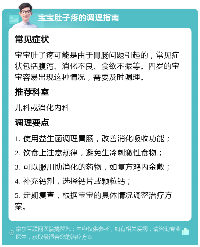 宝宝肚子疼的调理指南 常见症状 宝宝肚子疼可能是由于胃肠问题引起的，常见症状包括腹泻、消化不良、食欲不振等。四岁的宝宝容易出现这种情况，需要及时调理。 推荐科室 儿科或消化内科 调理要点 1. 使用益生菌调理胃肠，改善消化吸收功能； 2. 饮食上注意规律，避免生冷刺激性食物； 3. 可以服用助消化的药物，如复方鸡内金散； 4. 补充钙剂，选择钙片或颗粒钙； 5. 定期复查，根据宝宝的具体情况调整治疗方案。