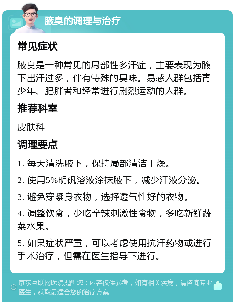 腋臭的调理与治疗 常见症状 腋臭是一种常见的局部性多汗症，主要表现为腋下出汗过多，伴有特殊的臭味。易感人群包括青少年、肥胖者和经常进行剧烈运动的人群。 推荐科室 皮肤科 调理要点 1. 每天清洗腋下，保持局部清洁干燥。 2. 使用5%明矾溶液涂抹腋下，减少汗液分泌。 3. 避免穿紧身衣物，选择透气性好的衣物。 4. 调整饮食，少吃辛辣刺激性食物，多吃新鲜蔬菜水果。 5. 如果症状严重，可以考虑使用抗汗药物或进行手术治疗，但需在医生指导下进行。