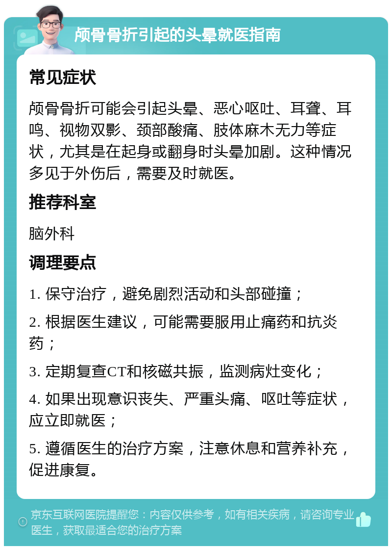 颅骨骨折引起的头晕就医指南 常见症状 颅骨骨折可能会引起头晕、恶心呕吐、耳聋、耳鸣、视物双影、颈部酸痛、肢体麻木无力等症状，尤其是在起身或翻身时头晕加剧。这种情况多见于外伤后，需要及时就医。 推荐科室 脑外科 调理要点 1. 保守治疗，避免剧烈活动和头部碰撞； 2. 根据医生建议，可能需要服用止痛药和抗炎药； 3. 定期复查CT和核磁共振，监测病灶变化； 4. 如果出现意识丧失、严重头痛、呕吐等症状，应立即就医； 5. 遵循医生的治疗方案，注意休息和营养补充，促进康复。