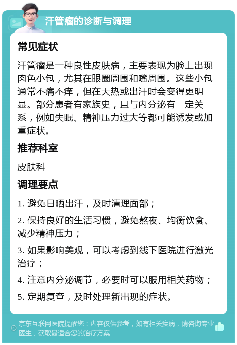 汗管瘤的诊断与调理 常见症状 汗管瘤是一种良性皮肤病，主要表现为脸上出现肉色小包，尤其在眼圈周围和嘴周围。这些小包通常不痛不痒，但在天热或出汗时会变得更明显。部分患者有家族史，且与内分泌有一定关系，例如失眠、精神压力过大等都可能诱发或加重症状。 推荐科室 皮肤科 调理要点 1. 避免日晒出汗，及时清理面部； 2. 保持良好的生活习惯，避免熬夜、均衡饮食、减少精神压力； 3. 如果影响美观，可以考虑到线下医院进行激光治疗； 4. 注意内分泌调节，必要时可以服用相关药物； 5. 定期复查，及时处理新出现的症状。