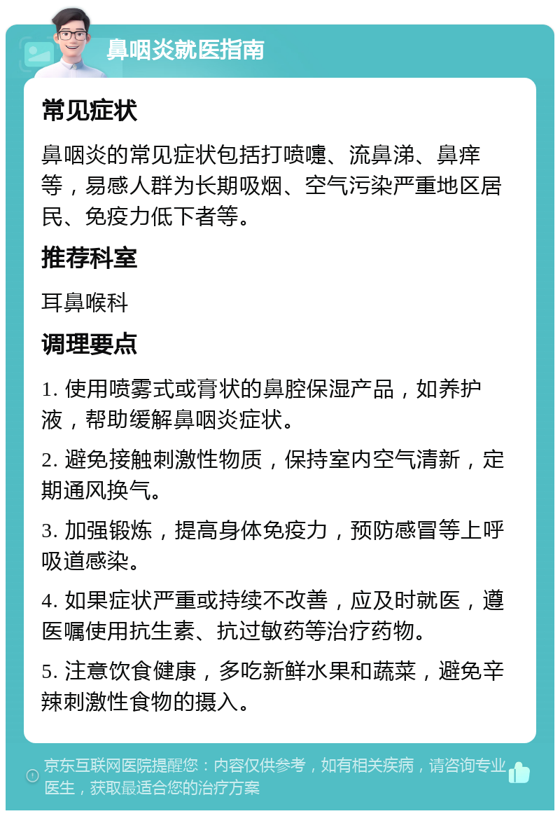 鼻咽炎就医指南 常见症状 鼻咽炎的常见症状包括打喷嚏、流鼻涕、鼻痒等，易感人群为长期吸烟、空气污染严重地区居民、免疫力低下者等。 推荐科室 耳鼻喉科 调理要点 1. 使用喷雾式或膏状的鼻腔保湿产品，如养护液，帮助缓解鼻咽炎症状。 2. 避免接触刺激性物质，保持室内空气清新，定期通风换气。 3. 加强锻炼，提高身体免疫力，预防感冒等上呼吸道感染。 4. 如果症状严重或持续不改善，应及时就医，遵医嘱使用抗生素、抗过敏药等治疗药物。 5. 注意饮食健康，多吃新鲜水果和蔬菜，避免辛辣刺激性食物的摄入。