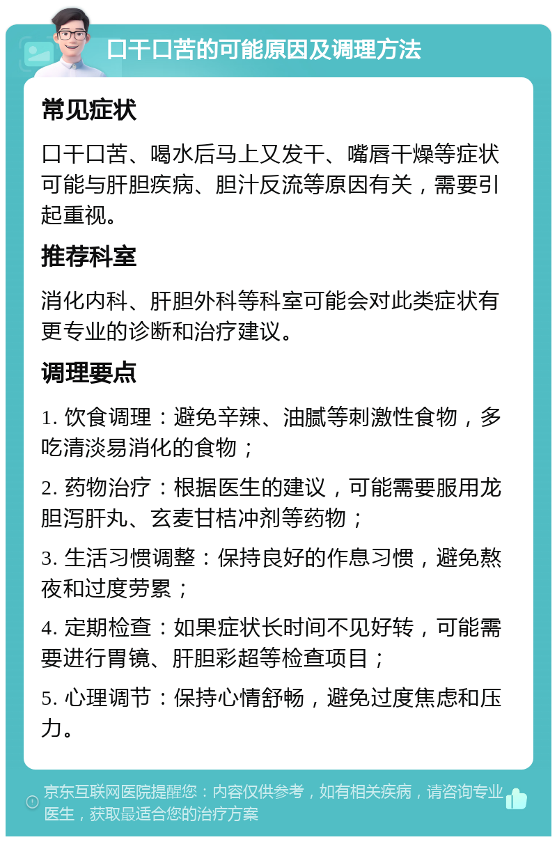 口干口苦的可能原因及调理方法 常见症状 口干口苦、喝水后马上又发干、嘴唇干燥等症状可能与肝胆疾病、胆汁反流等原因有关，需要引起重视。 推荐科室 消化内科、肝胆外科等科室可能会对此类症状有更专业的诊断和治疗建议。 调理要点 1. 饮食调理：避免辛辣、油腻等刺激性食物，多吃清淡易消化的食物； 2. 药物治疗：根据医生的建议，可能需要服用龙胆泻肝丸、玄麦甘桔冲剂等药物； 3. 生活习惯调整：保持良好的作息习惯，避免熬夜和过度劳累； 4. 定期检查：如果症状长时间不见好转，可能需要进行胃镜、肝胆彩超等检查项目； 5. 心理调节：保持心情舒畅，避免过度焦虑和压力。