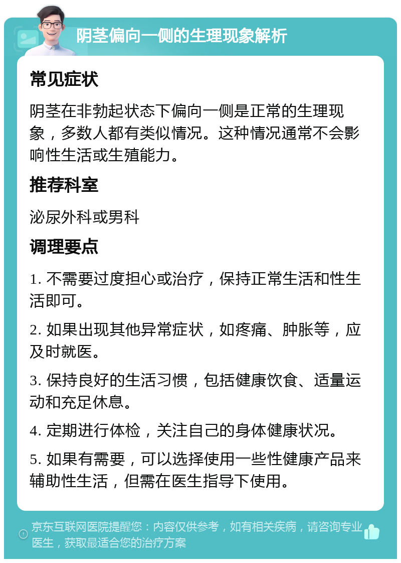 阴茎偏向一侧的生理现象解析 常见症状 阴茎在非勃起状态下偏向一侧是正常的生理现象，多数人都有类似情况。这种情况通常不会影响性生活或生殖能力。 推荐科室 泌尿外科或男科 调理要点 1. 不需要过度担心或治疗，保持正常生活和性生活即可。 2. 如果出现其他异常症状，如疼痛、肿胀等，应及时就医。 3. 保持良好的生活习惯，包括健康饮食、适量运动和充足休息。 4. 定期进行体检，关注自己的身体健康状况。 5. 如果有需要，可以选择使用一些性健康产品来辅助性生活，但需在医生指导下使用。