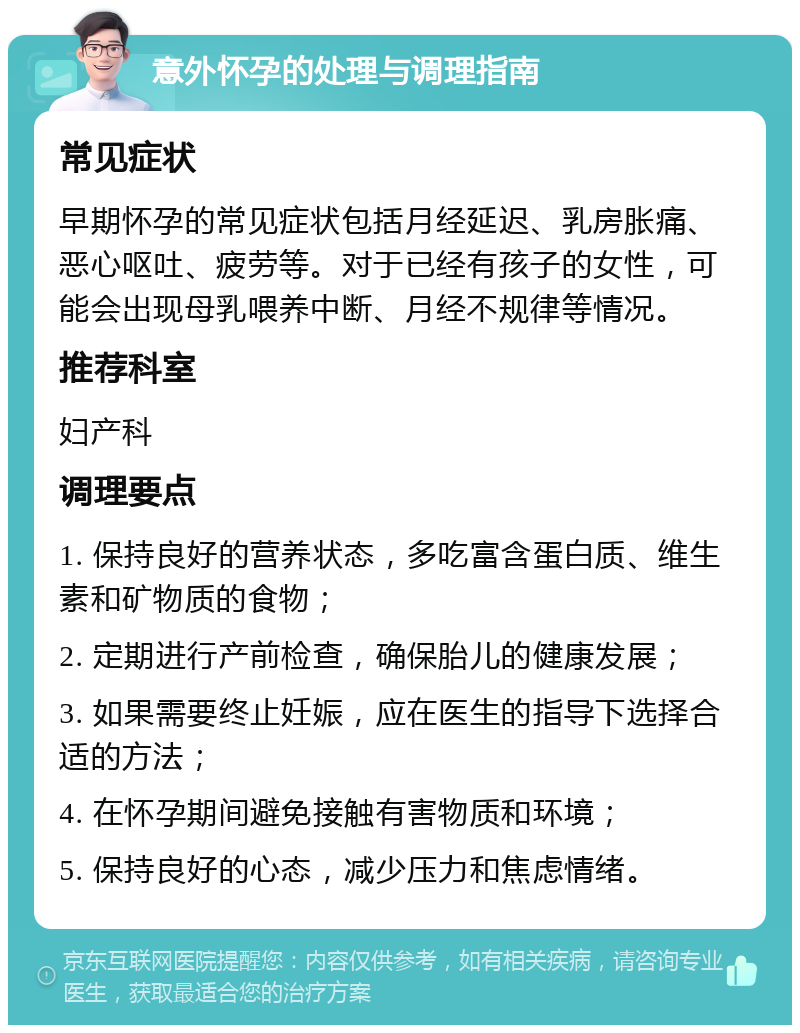 意外怀孕的处理与调理指南 常见症状 早期怀孕的常见症状包括月经延迟、乳房胀痛、恶心呕吐、疲劳等。对于已经有孩子的女性，可能会出现母乳喂养中断、月经不规律等情况。 推荐科室 妇产科 调理要点 1. 保持良好的营养状态，多吃富含蛋白质、维生素和矿物质的食物； 2. 定期进行产前检查，确保胎儿的健康发展； 3. 如果需要终止妊娠，应在医生的指导下选择合适的方法； 4. 在怀孕期间避免接触有害物质和环境； 5. 保持良好的心态，减少压力和焦虑情绪。