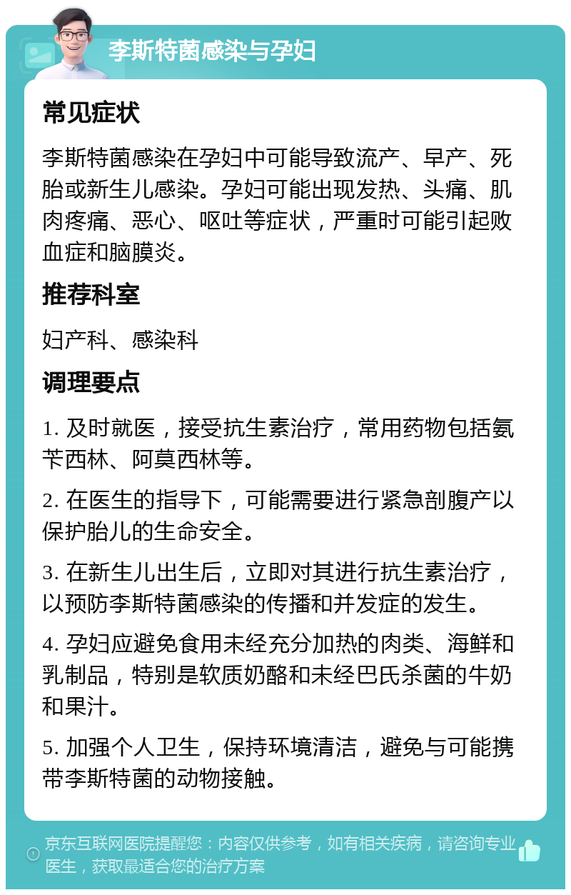 李斯特菌感染与孕妇 常见症状 李斯特菌感染在孕妇中可能导致流产、早产、死胎或新生儿感染。孕妇可能出现发热、头痛、肌肉疼痛、恶心、呕吐等症状，严重时可能引起败血症和脑膜炎。 推荐科室 妇产科、感染科 调理要点 1. 及时就医，接受抗生素治疗，常用药物包括氨苄西林、阿莫西林等。 2. 在医生的指导下，可能需要进行紧急剖腹产以保护胎儿的生命安全。 3. 在新生儿出生后，立即对其进行抗生素治疗，以预防李斯特菌感染的传播和并发症的发生。 4. 孕妇应避免食用未经充分加热的肉类、海鲜和乳制品，特别是软质奶酪和未经巴氏杀菌的牛奶和果汁。 5. 加强个人卫生，保持环境清洁，避免与可能携带李斯特菌的动物接触。