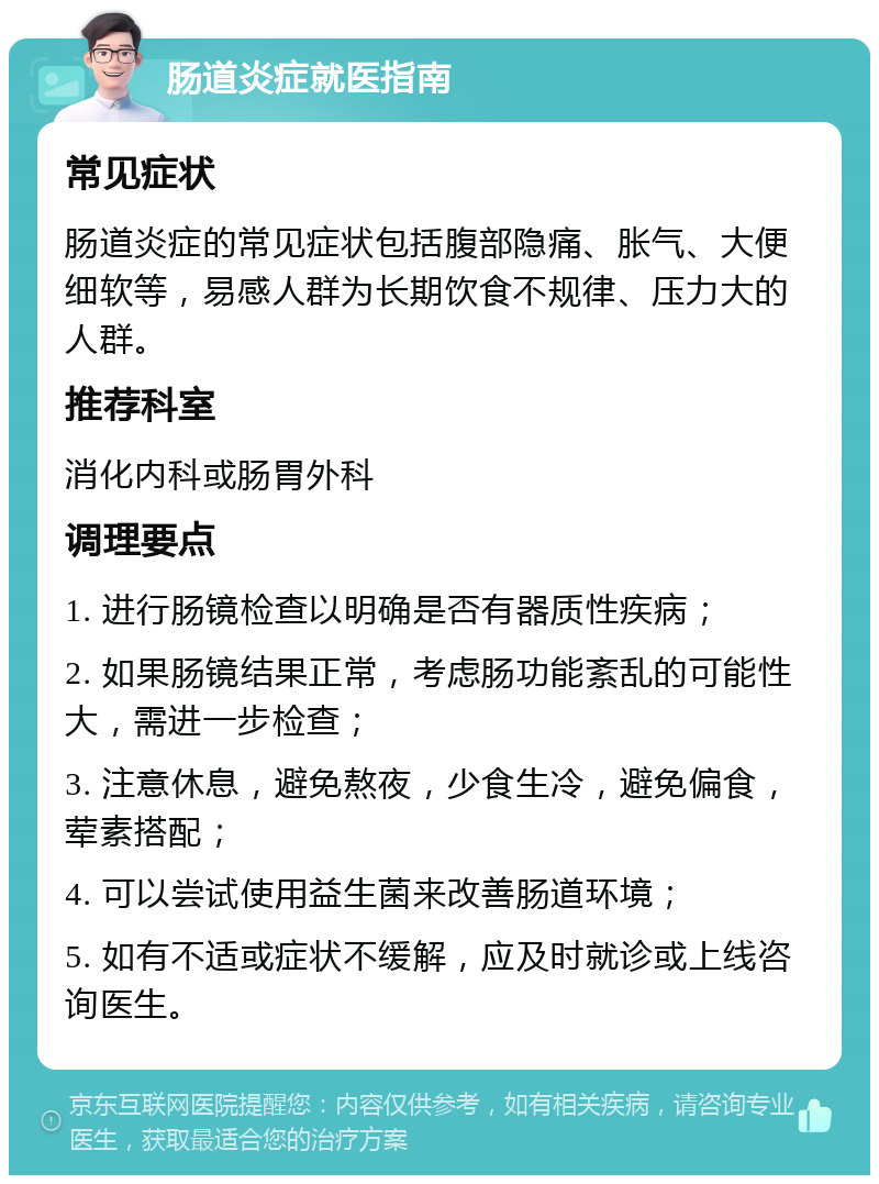 肠道炎症就医指南 常见症状 肠道炎症的常见症状包括腹部隐痛、胀气、大便细软等，易感人群为长期饮食不规律、压力大的人群。 推荐科室 消化内科或肠胃外科 调理要点 1. 进行肠镜检查以明确是否有器质性疾病； 2. 如果肠镜结果正常，考虑肠功能紊乱的可能性大，需进一步检查； 3. 注意休息，避免熬夜，少食生冷，避免偏食，荤素搭配； 4. 可以尝试使用益生菌来改善肠道环境； 5. 如有不适或症状不缓解，应及时就诊或上线咨询医生。