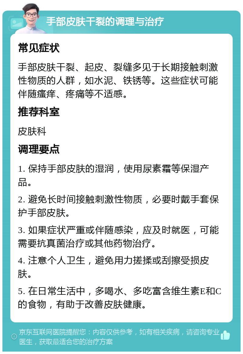 手部皮肤干裂的调理与治疗 常见症状 手部皮肤干裂、起皮、裂缝多见于长期接触刺激性物质的人群，如水泥、铁锈等。这些症状可能伴随瘙痒、疼痛等不适感。 推荐科室 皮肤科 调理要点 1. 保持手部皮肤的湿润，使用尿素霜等保湿产品。 2. 避免长时间接触刺激性物质，必要时戴手套保护手部皮肤。 3. 如果症状严重或伴随感染，应及时就医，可能需要抗真菌治疗或其他药物治疗。 4. 注意个人卫生，避免用力搓揉或刮擦受损皮肤。 5. 在日常生活中，多喝水、多吃富含维生素E和C的食物，有助于改善皮肤健康。