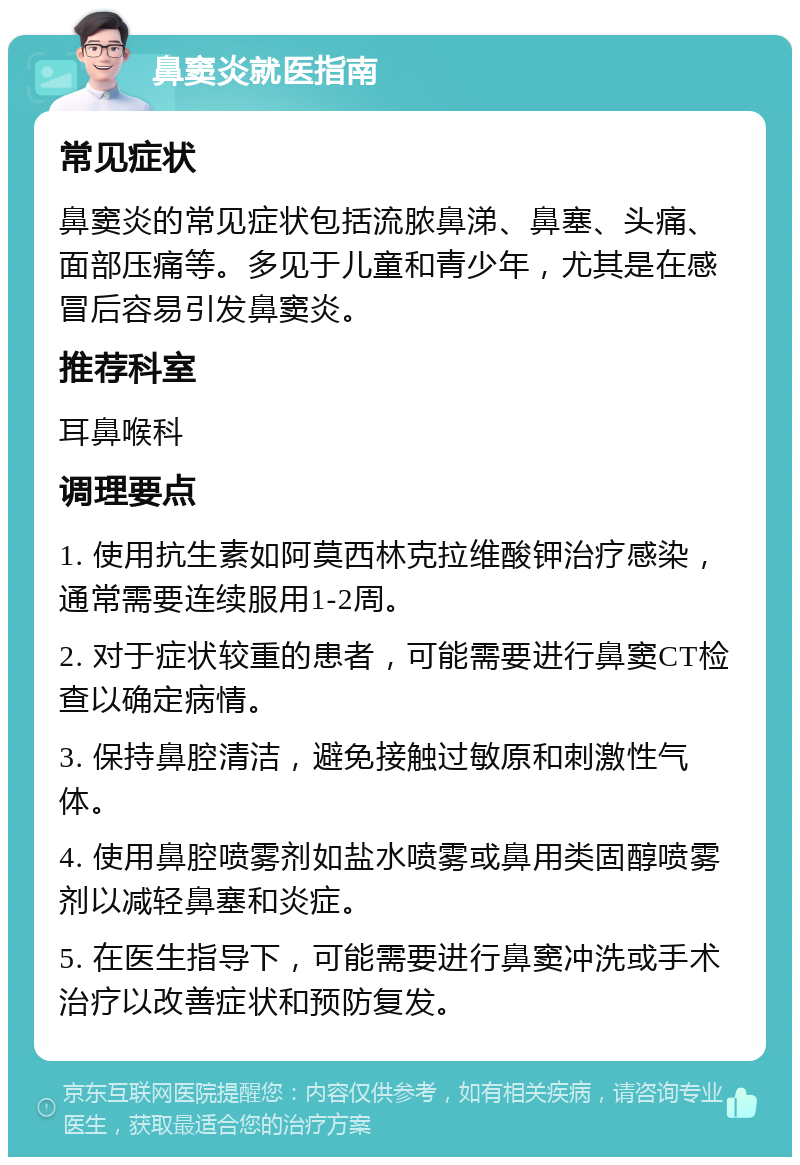 鼻窦炎就医指南 常见症状 鼻窦炎的常见症状包括流脓鼻涕、鼻塞、头痛、面部压痛等。多见于儿童和青少年，尤其是在感冒后容易引发鼻窦炎。 推荐科室 耳鼻喉科 调理要点 1. 使用抗生素如阿莫西林克拉维酸钾治疗感染，通常需要连续服用1-2周。 2. 对于症状较重的患者，可能需要进行鼻窦CT检查以确定病情。 3. 保持鼻腔清洁，避免接触过敏原和刺激性气体。 4. 使用鼻腔喷雾剂如盐水喷雾或鼻用类固醇喷雾剂以减轻鼻塞和炎症。 5. 在医生指导下，可能需要进行鼻窦冲洗或手术治疗以改善症状和预防复发。