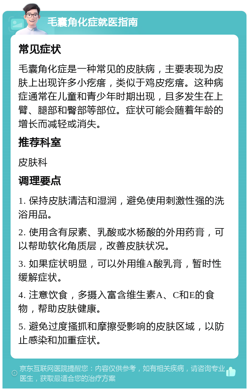 毛囊角化症就医指南 常见症状 毛囊角化症是一种常见的皮肤病，主要表现为皮肤上出现许多小疙瘩，类似于鸡皮疙瘩。这种病症通常在儿童和青少年时期出现，且多发生在上臂、腿部和臀部等部位。症状可能会随着年龄的增长而减轻或消失。 推荐科室 皮肤科 调理要点 1. 保持皮肤清洁和湿润，避免使用刺激性强的洗浴用品。 2. 使用含有尿素、乳酸或水杨酸的外用药膏，可以帮助软化角质层，改善皮肤状况。 3. 如果症状明显，可以外用维A酸乳膏，暂时性缓解症状。 4. 注意饮食，多摄入富含维生素A、C和E的食物，帮助皮肤健康。 5. 避免过度搔抓和摩擦受影响的皮肤区域，以防止感染和加重症状。