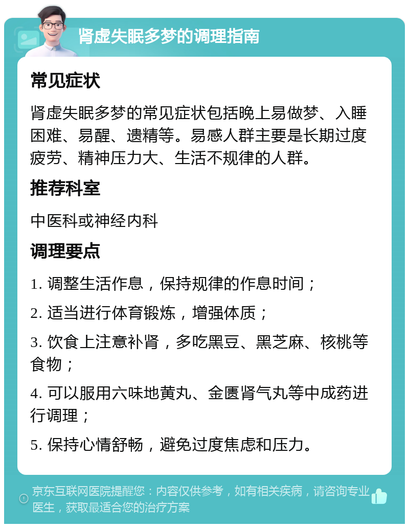 肾虚失眠多梦的调理指南 常见症状 肾虚失眠多梦的常见症状包括晚上易做梦、入睡困难、易醒、遗精等。易感人群主要是长期过度疲劳、精神压力大、生活不规律的人群。 推荐科室 中医科或神经内科 调理要点 1. 调整生活作息，保持规律的作息时间； 2. 适当进行体育锻炼，增强体质； 3. 饮食上注意补肾，多吃黑豆、黑芝麻、核桃等食物； 4. 可以服用六味地黄丸、金匮肾气丸等中成药进行调理； 5. 保持心情舒畅，避免过度焦虑和压力。