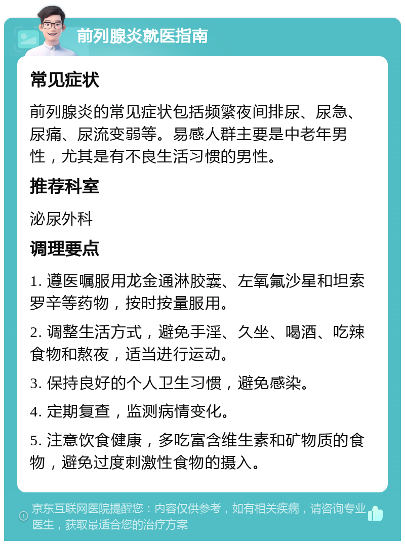 前列腺炎就医指南 常见症状 前列腺炎的常见症状包括频繁夜间排尿、尿急、尿痛、尿流变弱等。易感人群主要是中老年男性，尤其是有不良生活习惯的男性。 推荐科室 泌尿外科 调理要点 1. 遵医嘱服用龙金通淋胶囊、左氧氟沙星和坦索罗辛等药物，按时按量服用。 2. 调整生活方式，避免手淫、久坐、喝酒、吃辣食物和熬夜，适当进行运动。 3. 保持良好的个人卫生习惯，避免感染。 4. 定期复查，监测病情变化。 5. 注意饮食健康，多吃富含维生素和矿物质的食物，避免过度刺激性食物的摄入。