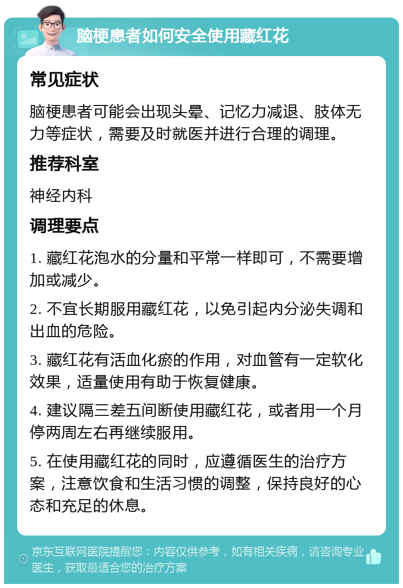 脑梗患者如何安全使用藏红花 常见症状 脑梗患者可能会出现头晕、记忆力减退、肢体无力等症状，需要及时就医并进行合理的调理。 推荐科室 神经内科 调理要点 1. 藏红花泡水的分量和平常一样即可，不需要增加或减少。 2. 不宜长期服用藏红花，以免引起内分泌失调和出血的危险。 3. 藏红花有活血化瘀的作用，对血管有一定软化效果，适量使用有助于恢复健康。 4. 建议隔三差五间断使用藏红花，或者用一个月停两周左右再继续服用。 5. 在使用藏红花的同时，应遵循医生的治疗方案，注意饮食和生活习惯的调整，保持良好的心态和充足的休息。