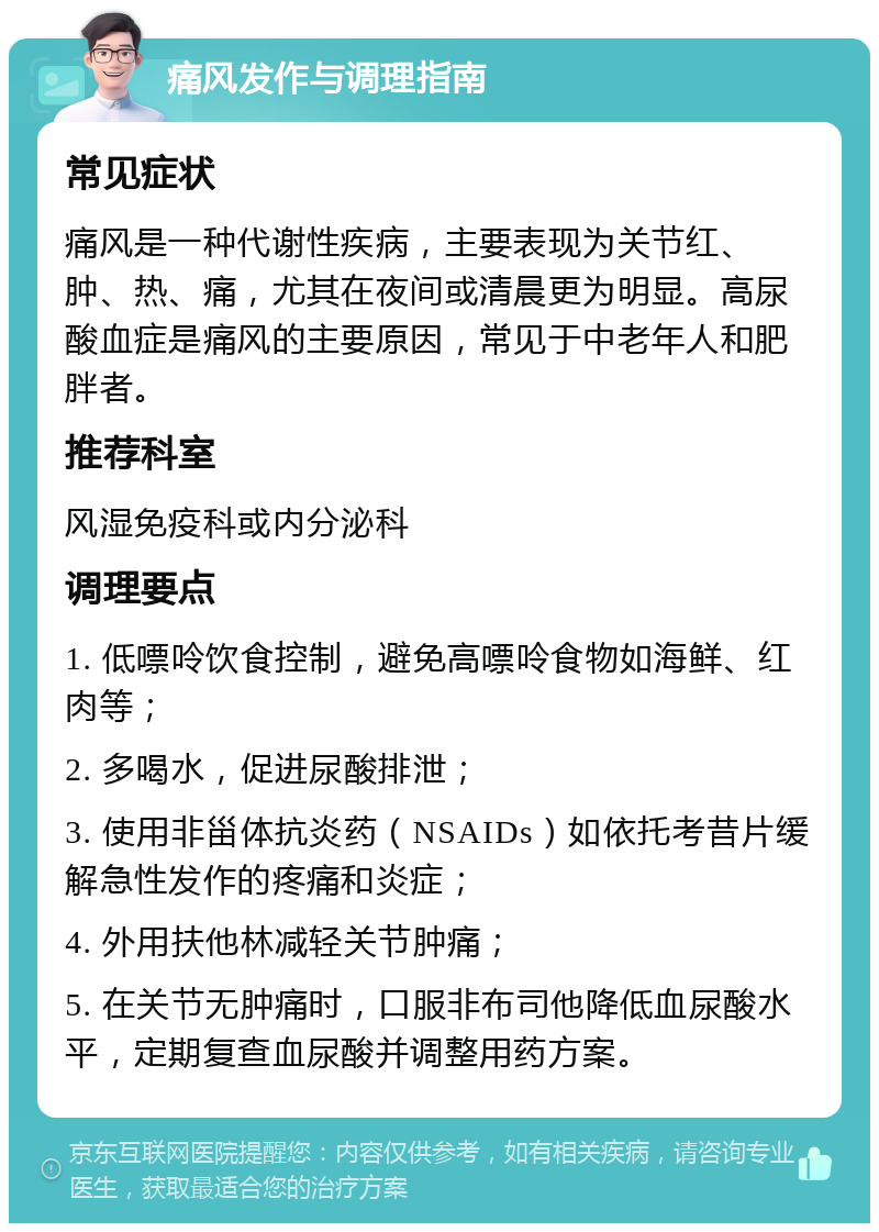 痛风发作与调理指南 常见症状 痛风是一种代谢性疾病，主要表现为关节红、肿、热、痛，尤其在夜间或清晨更为明显。高尿酸血症是痛风的主要原因，常见于中老年人和肥胖者。 推荐科室 风湿免疫科或内分泌科 调理要点 1. 低嘌呤饮食控制，避免高嘌呤食物如海鲜、红肉等； 2. 多喝水，促进尿酸排泄； 3. 使用非甾体抗炎药（NSAIDs）如依托考昔片缓解急性发作的疼痛和炎症； 4. 外用扶他林减轻关节肿痛； 5. 在关节无肿痛时，口服非布司他降低血尿酸水平，定期复查血尿酸并调整用药方案。