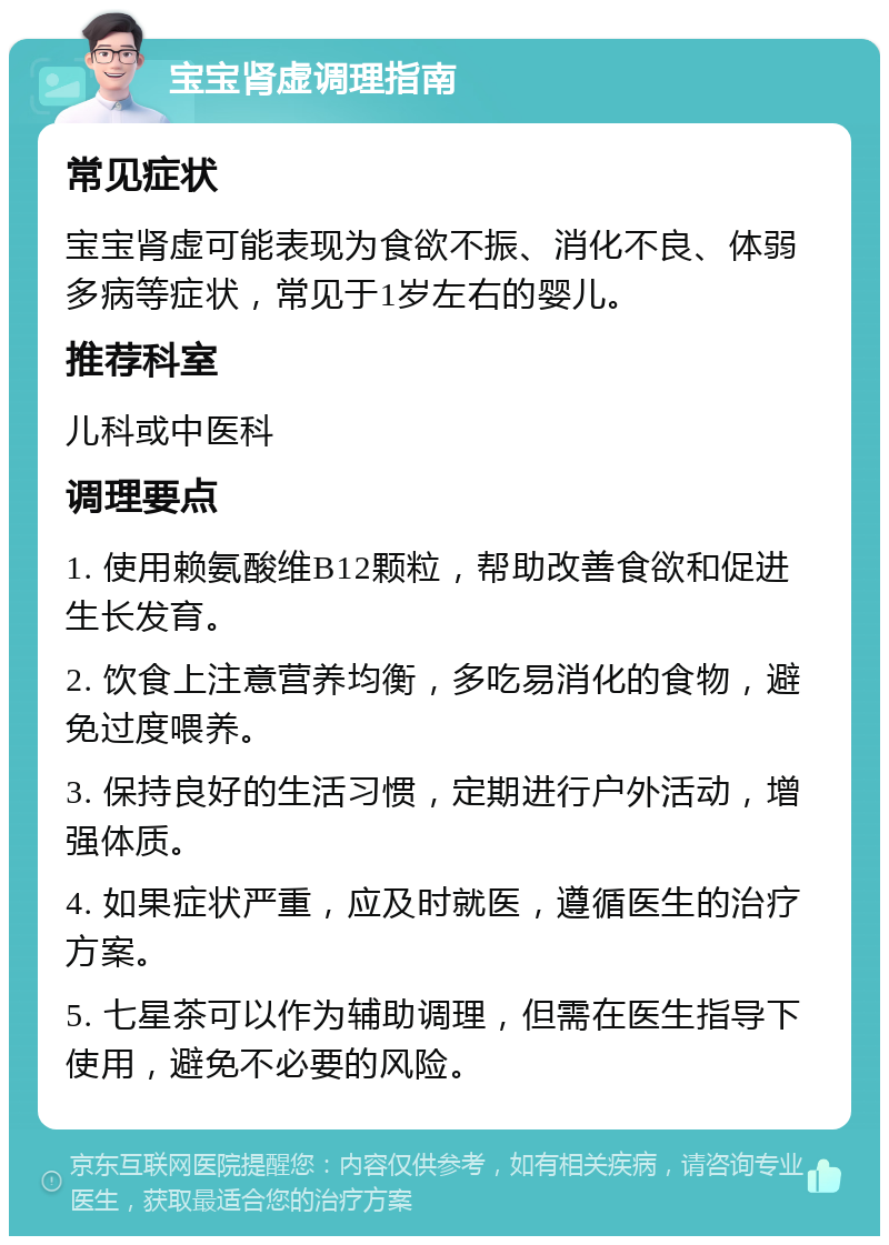 宝宝肾虚调理指南 常见症状 宝宝肾虚可能表现为食欲不振、消化不良、体弱多病等症状，常见于1岁左右的婴儿。 推荐科室 儿科或中医科 调理要点 1. 使用赖氨酸维B12颗粒，帮助改善食欲和促进生长发育。 2. 饮食上注意营养均衡，多吃易消化的食物，避免过度喂养。 3. 保持良好的生活习惯，定期进行户外活动，增强体质。 4. 如果症状严重，应及时就医，遵循医生的治疗方案。 5. 七星茶可以作为辅助调理，但需在医生指导下使用，避免不必要的风险。