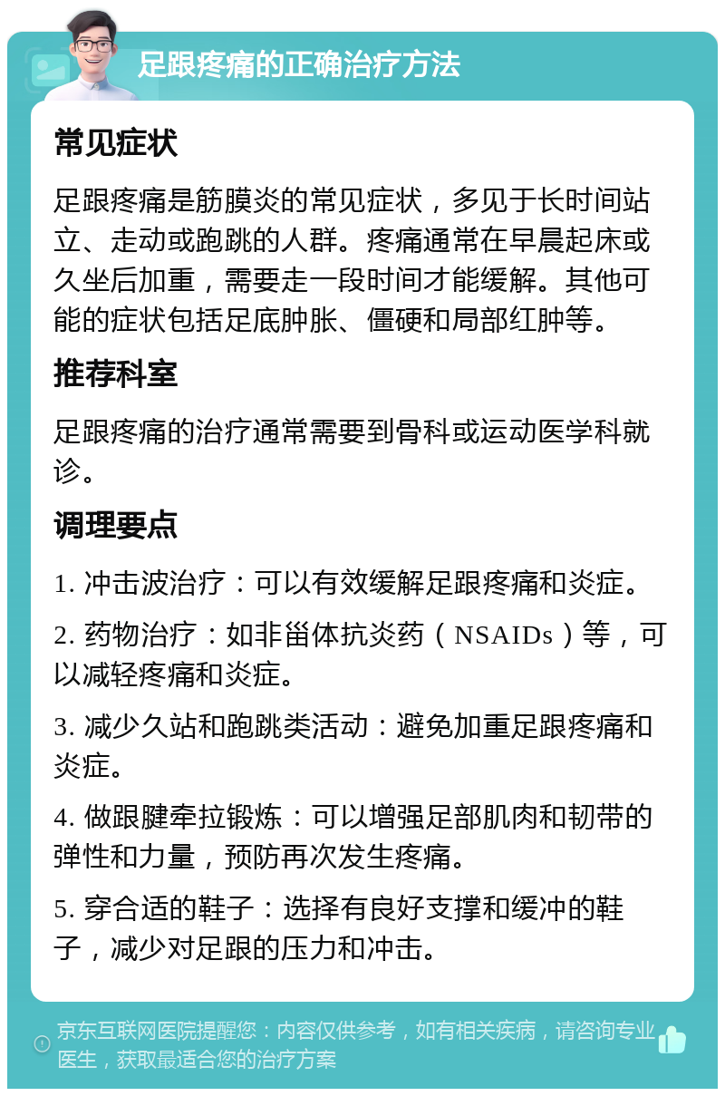 足跟疼痛的正确治疗方法 常见症状 足跟疼痛是筋膜炎的常见症状，多见于长时间站立、走动或跑跳的人群。疼痛通常在早晨起床或久坐后加重，需要走一段时间才能缓解。其他可能的症状包括足底肿胀、僵硬和局部红肿等。 推荐科室 足跟疼痛的治疗通常需要到骨科或运动医学科就诊。 调理要点 1. 冲击波治疗：可以有效缓解足跟疼痛和炎症。 2. 药物治疗：如非甾体抗炎药（NSAIDs）等，可以减轻疼痛和炎症。 3. 减少久站和跑跳类活动：避免加重足跟疼痛和炎症。 4. 做跟腱牵拉锻炼：可以增强足部肌肉和韧带的弹性和力量，预防再次发生疼痛。 5. 穿合适的鞋子：选择有良好支撑和缓冲的鞋子，减少对足跟的压力和冲击。