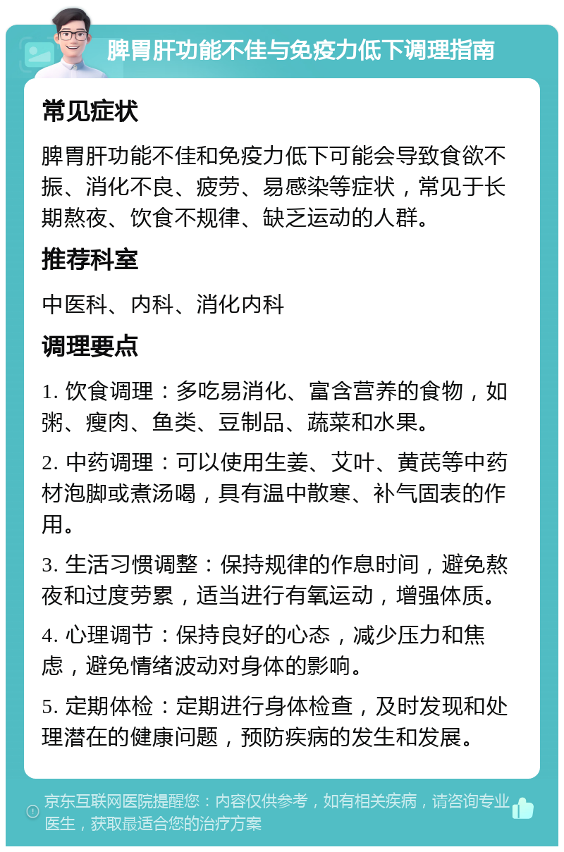 脾胃肝功能不佳与免疫力低下调理指南 常见症状 脾胃肝功能不佳和免疫力低下可能会导致食欲不振、消化不良、疲劳、易感染等症状，常见于长期熬夜、饮食不规律、缺乏运动的人群。 推荐科室 中医科、内科、消化内科 调理要点 1. 饮食调理：多吃易消化、富含营养的食物，如粥、瘦肉、鱼类、豆制品、蔬菜和水果。 2. 中药调理：可以使用生姜、艾叶、黄芪等中药材泡脚或煮汤喝，具有温中散寒、补气固表的作用。 3. 生活习惯调整：保持规律的作息时间，避免熬夜和过度劳累，适当进行有氧运动，增强体质。 4. 心理调节：保持良好的心态，减少压力和焦虑，避免情绪波动对身体的影响。 5. 定期体检：定期进行身体检查，及时发现和处理潜在的健康问题，预防疾病的发生和发展。