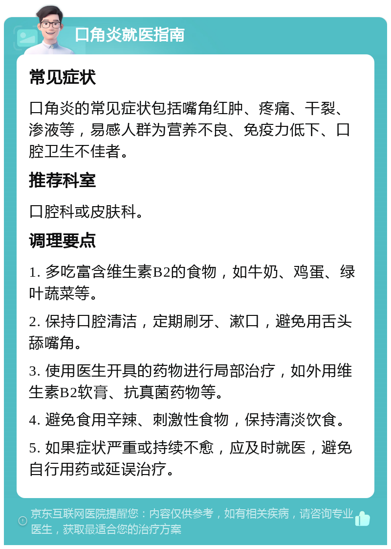 口角炎就医指南 常见症状 口角炎的常见症状包括嘴角红肿、疼痛、干裂、渗液等，易感人群为营养不良、免疫力低下、口腔卫生不佳者。 推荐科室 口腔科或皮肤科。 调理要点 1. 多吃富含维生素B2的食物，如牛奶、鸡蛋、绿叶蔬菜等。 2. 保持口腔清洁，定期刷牙、漱口，避免用舌头舔嘴角。 3. 使用医生开具的药物进行局部治疗，如外用维生素B2软膏、抗真菌药物等。 4. 避免食用辛辣、刺激性食物，保持清淡饮食。 5. 如果症状严重或持续不愈，应及时就医，避免自行用药或延误治疗。