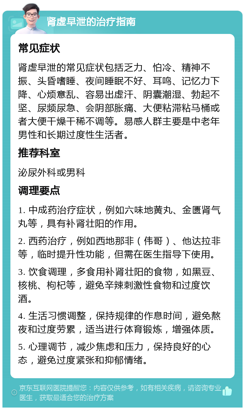 肾虚早泄的治疗指南 常见症状 肾虚早泄的常见症状包括乏力、怕冷、精神不振、头昏嗜睡、夜间睡眠不好、耳鸣、记忆力下降、心烦意乱、容易出虚汗、阴囊潮湿、勃起不坚、尿频尿急、会阴部胀痛、大便粘滞粘马桶或者大便干燥干稀不调等。易感人群主要是中老年男性和长期过度性生活者。 推荐科室 泌尿外科或男科 调理要点 1. 中成药治疗症状，例如六味地黄丸、金匮肾气丸等，具有补肾壮阳的作用。 2. 西药治疗，例如西地那非（伟哥）、他达拉非等，临时提升性功能，但需在医生指导下使用。 3. 饮食调理，多食用补肾壮阳的食物，如黑豆、核桃、枸杞等，避免辛辣刺激性食物和过度饮酒。 4. 生活习惯调整，保持规律的作息时间，避免熬夜和过度劳累，适当进行体育锻炼，增强体质。 5. 心理调节，减少焦虑和压力，保持良好的心态，避免过度紧张和抑郁情绪。