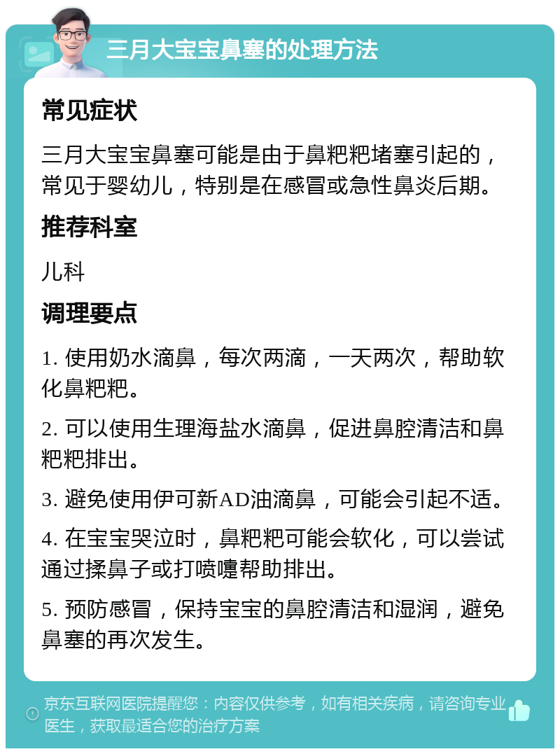 三月大宝宝鼻塞的处理方法 常见症状 三月大宝宝鼻塞可能是由于鼻粑粑堵塞引起的，常见于婴幼儿，特别是在感冒或急性鼻炎后期。 推荐科室 儿科 调理要点 1. 使用奶水滴鼻，每次两滴，一天两次，帮助软化鼻粑粑。 2. 可以使用生理海盐水滴鼻，促进鼻腔清洁和鼻粑粑排出。 3. 避免使用伊可新AD油滴鼻，可能会引起不适。 4. 在宝宝哭泣时，鼻粑粑可能会软化，可以尝试通过揉鼻子或打喷嚏帮助排出。 5. 预防感冒，保持宝宝的鼻腔清洁和湿润，避免鼻塞的再次发生。