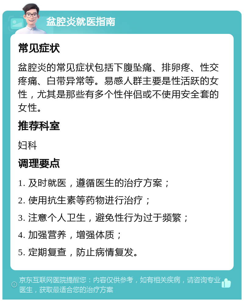 盆腔炎就医指南 常见症状 盆腔炎的常见症状包括下腹坠痛、排卵疼、性交疼痛、白带异常等。易感人群主要是性活跃的女性，尤其是那些有多个性伴侣或不使用安全套的女性。 推荐科室 妇科 调理要点 1. 及时就医，遵循医生的治疗方案； 2. 使用抗生素等药物进行治疗； 3. 注意个人卫生，避免性行为过于频繁； 4. 加强营养，增强体质； 5. 定期复查，防止病情复发。