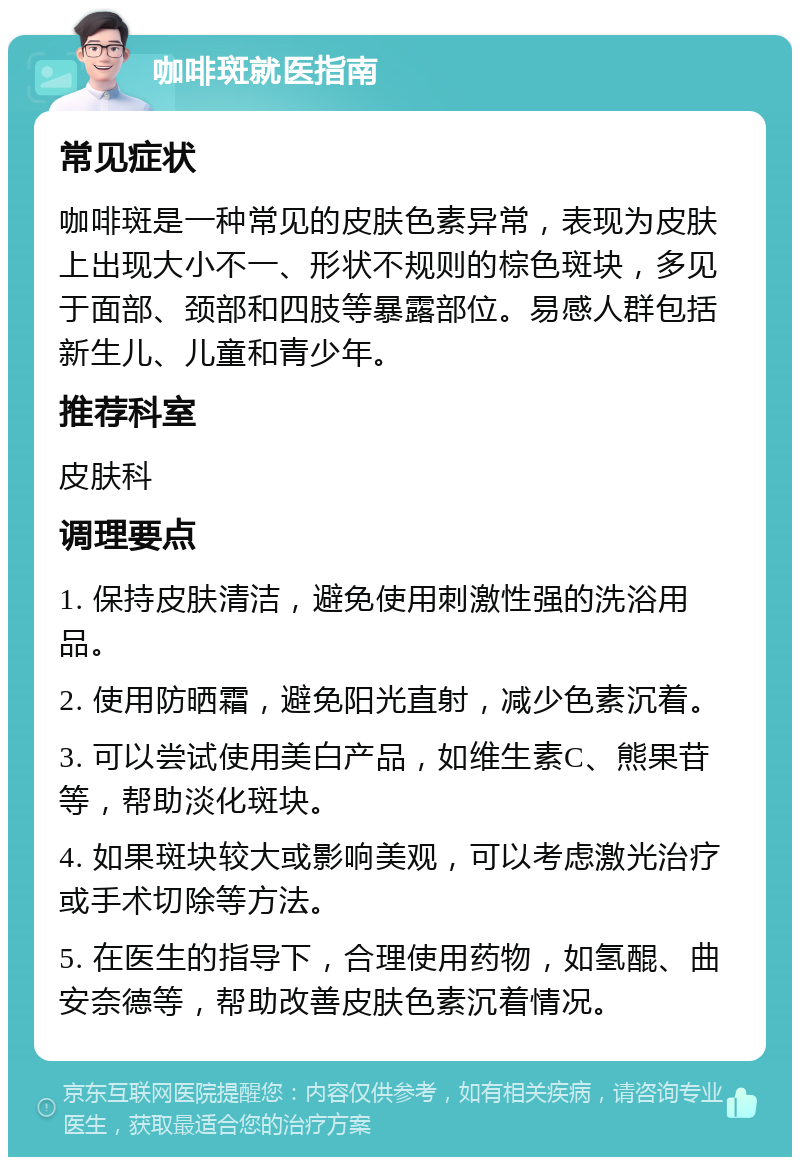 咖啡斑就医指南 常见症状 咖啡斑是一种常见的皮肤色素异常，表现为皮肤上出现大小不一、形状不规则的棕色斑块，多见于面部、颈部和四肢等暴露部位。易感人群包括新生儿、儿童和青少年。 推荐科室 皮肤科 调理要点 1. 保持皮肤清洁，避免使用刺激性强的洗浴用品。 2. 使用防晒霜，避免阳光直射，减少色素沉着。 3. 可以尝试使用美白产品，如维生素C、熊果苷等，帮助淡化斑块。 4. 如果斑块较大或影响美观，可以考虑激光治疗或手术切除等方法。 5. 在医生的指导下，合理使用药物，如氢醌、曲安奈德等，帮助改善皮肤色素沉着情况。