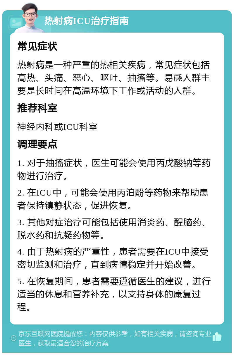 热射病ICU治疗指南 常见症状 热射病是一种严重的热相关疾病，常见症状包括高热、头痛、恶心、呕吐、抽搐等。易感人群主要是长时间在高温环境下工作或活动的人群。 推荐科室 神经内科或ICU科室 调理要点 1. 对于抽搐症状，医生可能会使用丙戊酸钠等药物进行治疗。 2. 在ICU中，可能会使用丙泊酚等药物来帮助患者保持镇静状态，促进恢复。 3. 其他对症治疗可能包括使用消炎药、醒脑药、脱水药和抗凝药物等。 4. 由于热射病的严重性，患者需要在ICU中接受密切监测和治疗，直到病情稳定并开始改善。 5. 在恢复期间，患者需要遵循医生的建议，进行适当的休息和营养补充，以支持身体的康复过程。