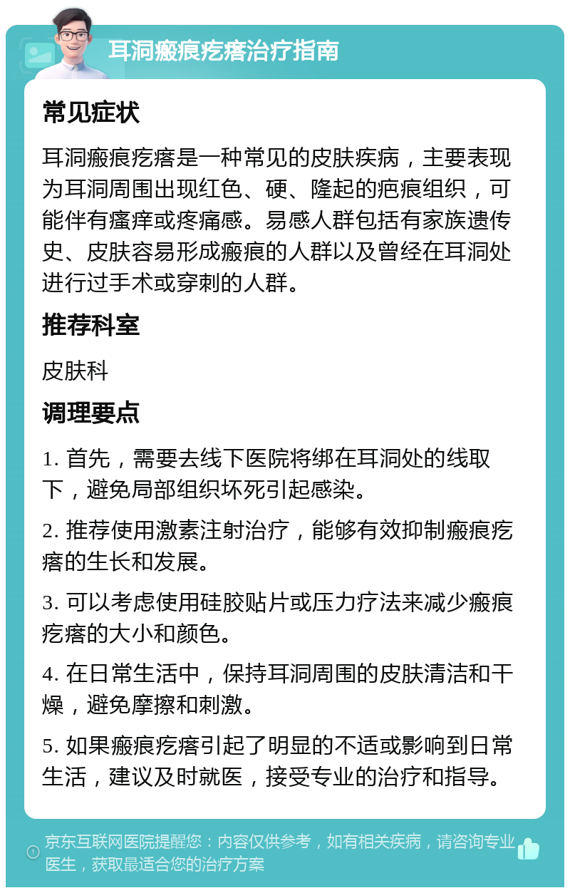 耳洞瘢痕疙瘩治疗指南 常见症状 耳洞瘢痕疙瘩是一种常见的皮肤疾病，主要表现为耳洞周围出现红色、硬、隆起的疤痕组织，可能伴有瘙痒或疼痛感。易感人群包括有家族遗传史、皮肤容易形成瘢痕的人群以及曾经在耳洞处进行过手术或穿刺的人群。 推荐科室 皮肤科 调理要点 1. 首先，需要去线下医院将绑在耳洞处的线取下，避免局部组织坏死引起感染。 2. 推荐使用激素注射治疗，能够有效抑制瘢痕疙瘩的生长和发展。 3. 可以考虑使用硅胶贴片或压力疗法来减少瘢痕疙瘩的大小和颜色。 4. 在日常生活中，保持耳洞周围的皮肤清洁和干燥，避免摩擦和刺激。 5. 如果瘢痕疙瘩引起了明显的不适或影响到日常生活，建议及时就医，接受专业的治疗和指导。