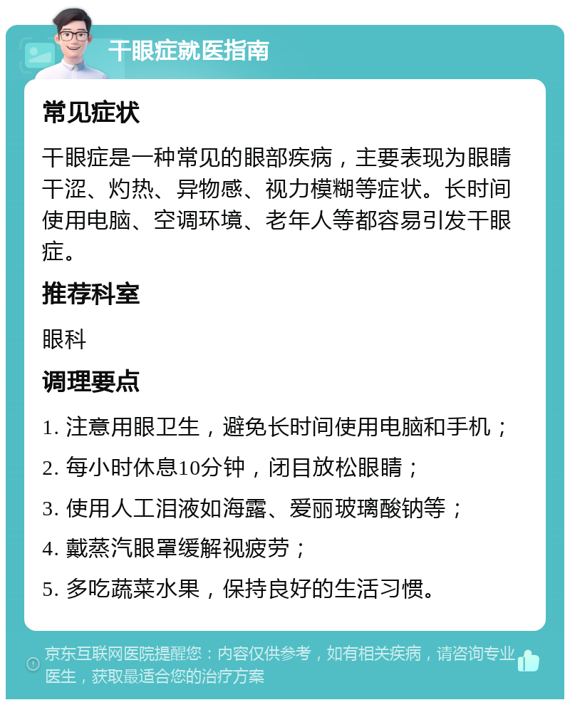 干眼症就医指南 常见症状 干眼症是一种常见的眼部疾病，主要表现为眼睛干涩、灼热、异物感、视力模糊等症状。长时间使用电脑、空调环境、老年人等都容易引发干眼症。 推荐科室 眼科 调理要点 1. 注意用眼卫生，避免长时间使用电脑和手机； 2. 每小时休息10分钟，闭目放松眼睛； 3. 使用人工泪液如海露、爱丽玻璃酸钠等； 4. 戴蒸汽眼罩缓解视疲劳； 5. 多吃蔬菜水果，保持良好的生活习惯。