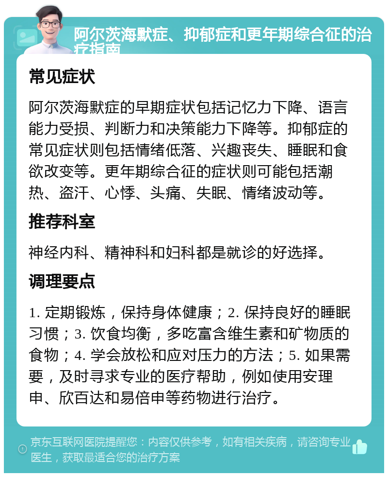 阿尔茨海默症、抑郁症和更年期综合征的治疗指南 常见症状 阿尔茨海默症的早期症状包括记忆力下降、语言能力受损、判断力和决策能力下降等。抑郁症的常见症状则包括情绪低落、兴趣丧失、睡眠和食欲改变等。更年期综合征的症状则可能包括潮热、盗汗、心悸、头痛、失眠、情绪波动等。 推荐科室 神经内科、精神科和妇科都是就诊的好选择。 调理要点 1. 定期锻炼，保持身体健康；2. 保持良好的睡眠习惯；3. 饮食均衡，多吃富含维生素和矿物质的食物；4. 学会放松和应对压力的方法；5. 如果需要，及时寻求专业的医疗帮助，例如使用安理申、欣百达和易倍申等药物进行治疗。