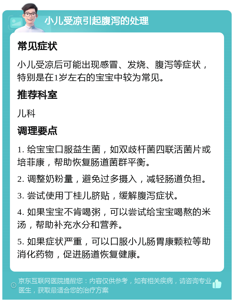 小儿受凉引起腹泻的处理 常见症状 小儿受凉后可能出现感冒、发烧、腹泻等症状，特别是在1岁左右的宝宝中较为常见。 推荐科室 儿科 调理要点 1. 给宝宝口服益生菌，如双歧杆菌四联活菌片或培菲康，帮助恢复肠道菌群平衡。 2. 调整奶粉量，避免过多摄入，减轻肠道负担。 3. 尝试使用丁桂儿脐贴，缓解腹泻症状。 4. 如果宝宝不肯喝粥，可以尝试给宝宝喝熬的米汤，帮助补充水分和营养。 5. 如果症状严重，可以口服小儿肠胃康颗粒等助消化药物，促进肠道恢复健康。