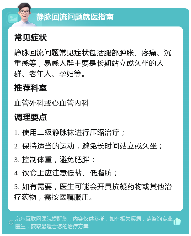 静脉回流问题就医指南 常见症状 静脉回流问题常见症状包括腿部肿胀、疼痛、沉重感等，易感人群主要是长期站立或久坐的人群、老年人、孕妇等。 推荐科室 血管外科或心血管内科 调理要点 1. 使用二级静脉袜进行压缩治疗； 2. 保持适当的运动，避免长时间站立或久坐； 3. 控制体重，避免肥胖； 4. 饮食上应注意低盐、低脂肪； 5. 如有需要，医生可能会开具抗凝药物或其他治疗药物，需按医嘱服用。