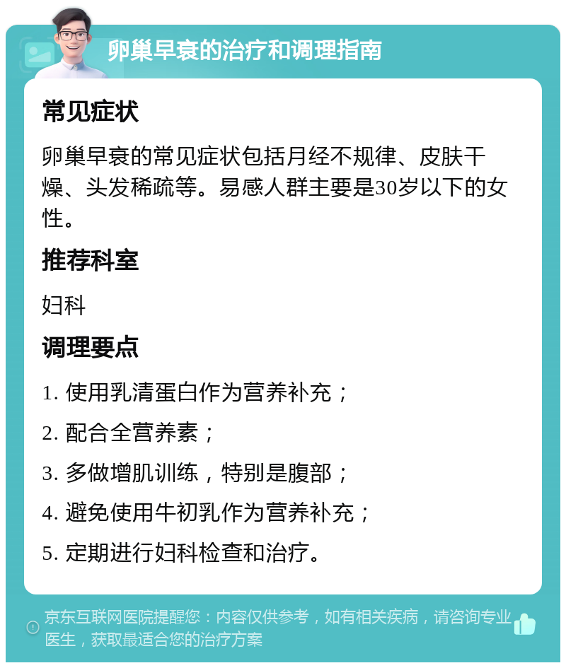 卵巢早衰的治疗和调理指南 常见症状 卵巢早衰的常见症状包括月经不规律、皮肤干燥、头发稀疏等。易感人群主要是30岁以下的女性。 推荐科室 妇科 调理要点 1. 使用乳清蛋白作为营养补充； 2. 配合全营养素； 3. 多做增肌训练，特别是腹部； 4. 避免使用牛初乳作为营养补充； 5. 定期进行妇科检查和治疗。