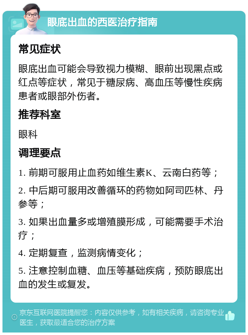 眼底出血的西医治疗指南 常见症状 眼底出血可能会导致视力模糊、眼前出现黑点或红点等症状，常见于糖尿病、高血压等慢性疾病患者或眼部外伤者。 推荐科室 眼科 调理要点 1. 前期可服用止血药如维生素K、云南白药等； 2. 中后期可服用改善循环的药物如阿司匹林、丹参等； 3. 如果出血量多或增殖膜形成，可能需要手术治疗； 4. 定期复查，监测病情变化； 5. 注意控制血糖、血压等基础疾病，预防眼底出血的发生或复发。