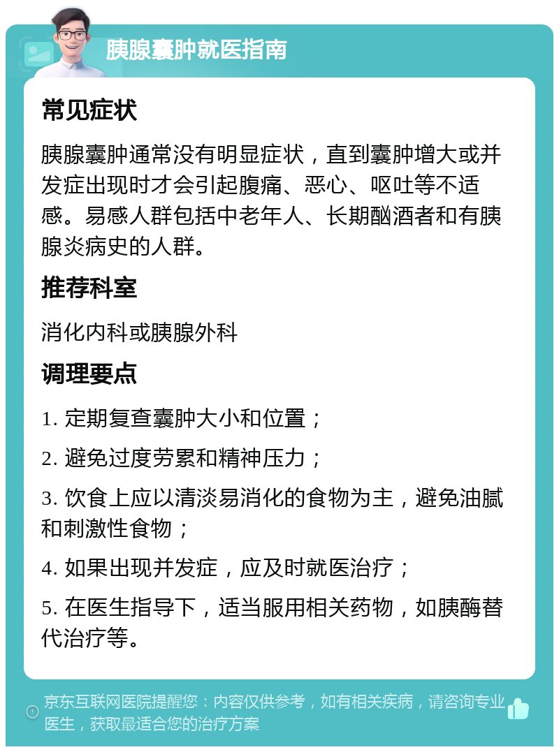 胰腺囊肿就医指南 常见症状 胰腺囊肿通常没有明显症状，直到囊肿增大或并发症出现时才会引起腹痛、恶心、呕吐等不适感。易感人群包括中老年人、长期酗酒者和有胰腺炎病史的人群。 推荐科室 消化内科或胰腺外科 调理要点 1. 定期复查囊肿大小和位置； 2. 避免过度劳累和精神压力； 3. 饮食上应以清淡易消化的食物为主，避免油腻和刺激性食物； 4. 如果出现并发症，应及时就医治疗； 5. 在医生指导下，适当服用相关药物，如胰酶替代治疗等。