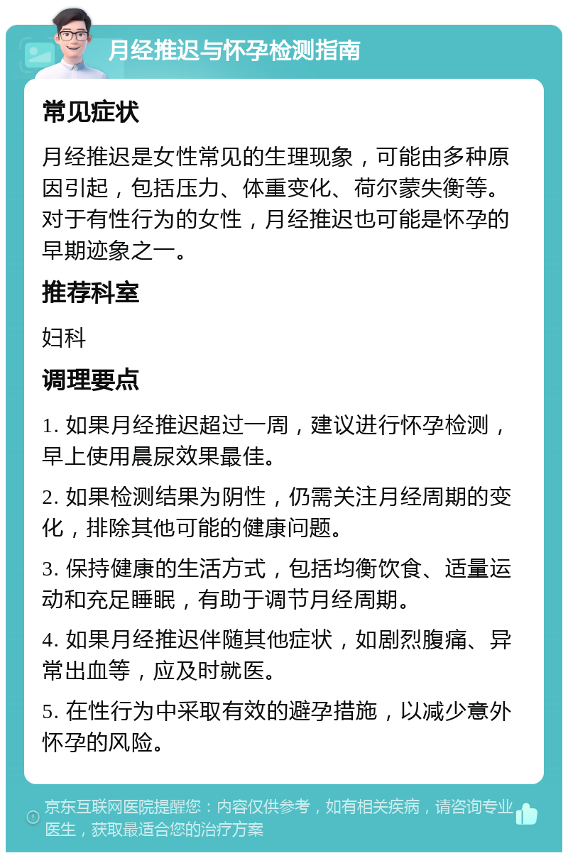 月经推迟与怀孕检测指南 常见症状 月经推迟是女性常见的生理现象，可能由多种原因引起，包括压力、体重变化、荷尔蒙失衡等。对于有性行为的女性，月经推迟也可能是怀孕的早期迹象之一。 推荐科室 妇科 调理要点 1. 如果月经推迟超过一周，建议进行怀孕检测，早上使用晨尿效果最佳。 2. 如果检测结果为阴性，仍需关注月经周期的变化，排除其他可能的健康问题。 3. 保持健康的生活方式，包括均衡饮食、适量运动和充足睡眠，有助于调节月经周期。 4. 如果月经推迟伴随其他症状，如剧烈腹痛、异常出血等，应及时就医。 5. 在性行为中采取有效的避孕措施，以减少意外怀孕的风险。