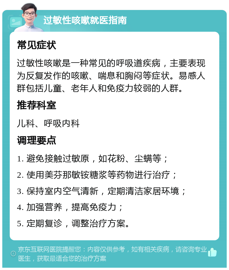 过敏性咳嗽就医指南 常见症状 过敏性咳嗽是一种常见的呼吸道疾病，主要表现为反复发作的咳嗽、喘息和胸闷等症状。易感人群包括儿童、老年人和免疫力较弱的人群。 推荐科室 儿科、呼吸内科 调理要点 1. 避免接触过敏原，如花粉、尘螨等； 2. 使用美芬那敏铵糖浆等药物进行治疗； 3. 保持室内空气清新，定期清洁家居环境； 4. 加强营养，提高免疫力； 5. 定期复诊，调整治疗方案。