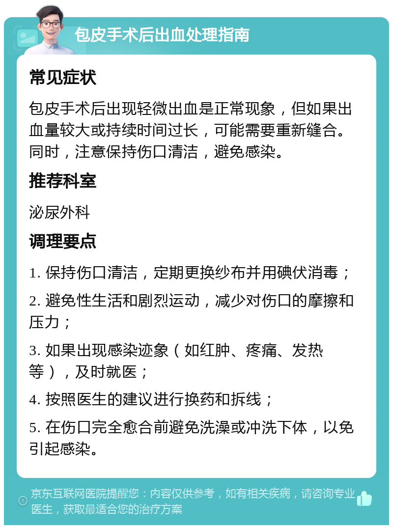 包皮手术后出血处理指南 常见症状 包皮手术后出现轻微出血是正常现象，但如果出血量较大或持续时间过长，可能需要重新缝合。同时，注意保持伤口清洁，避免感染。 推荐科室 泌尿外科 调理要点 1. 保持伤口清洁，定期更换纱布并用碘伏消毒； 2. 避免性生活和剧烈运动，减少对伤口的摩擦和压力； 3. 如果出现感染迹象（如红肿、疼痛、发热等），及时就医； 4. 按照医生的建议进行换药和拆线； 5. 在伤口完全愈合前避免洗澡或冲洗下体，以免引起感染。