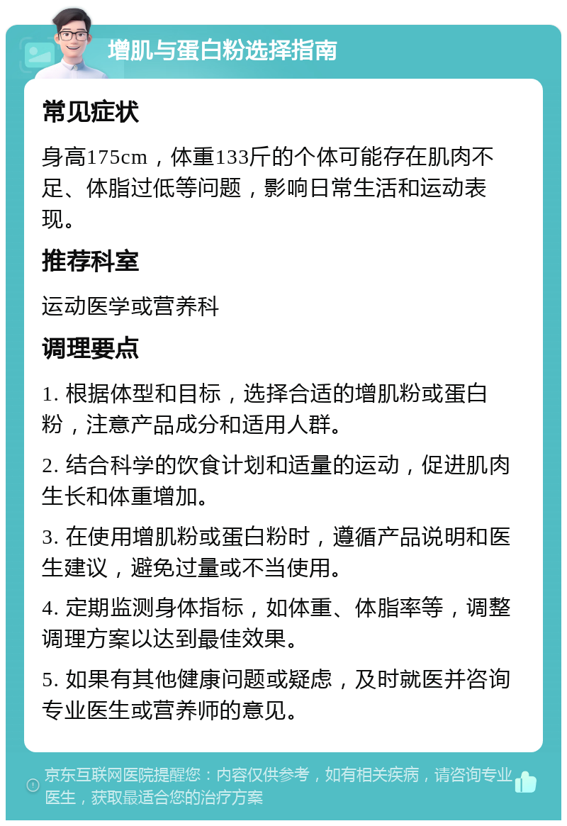 增肌与蛋白粉选择指南 常见症状 身高175cm，体重133斤的个体可能存在肌肉不足、体脂过低等问题，影响日常生活和运动表现。 推荐科室 运动医学或营养科 调理要点 1. 根据体型和目标，选择合适的增肌粉或蛋白粉，注意产品成分和适用人群。 2. 结合科学的饮食计划和适量的运动，促进肌肉生长和体重增加。 3. 在使用增肌粉或蛋白粉时，遵循产品说明和医生建议，避免过量或不当使用。 4. 定期监测身体指标，如体重、体脂率等，调整调理方案以达到最佳效果。 5. 如果有其他健康问题或疑虑，及时就医并咨询专业医生或营养师的意见。