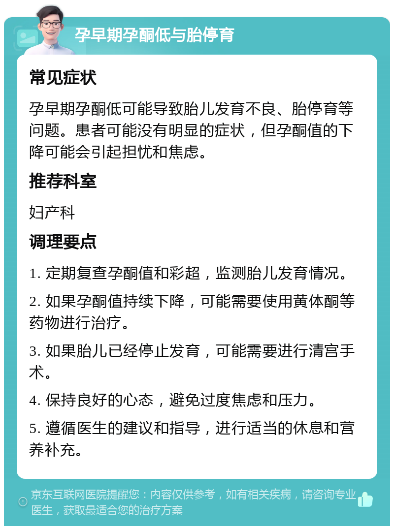 孕早期孕酮低与胎停育 常见症状 孕早期孕酮低可能导致胎儿发育不良、胎停育等问题。患者可能没有明显的症状，但孕酮值的下降可能会引起担忧和焦虑。 推荐科室 妇产科 调理要点 1. 定期复查孕酮值和彩超，监测胎儿发育情况。 2. 如果孕酮值持续下降，可能需要使用黄体酮等药物进行治疗。 3. 如果胎儿已经停止发育，可能需要进行清宫手术。 4. 保持良好的心态，避免过度焦虑和压力。 5. 遵循医生的建议和指导，进行适当的休息和营养补充。