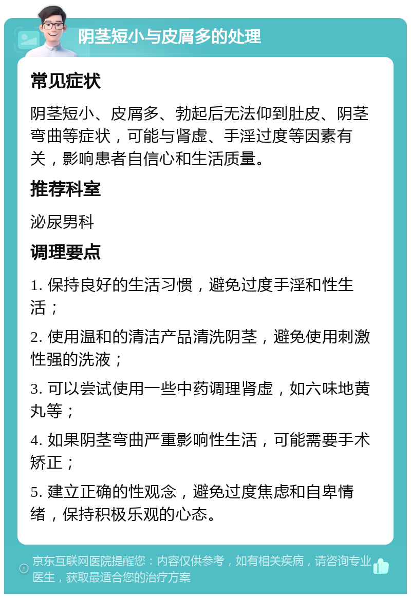 阴茎短小与皮屑多的处理 常见症状 阴茎短小、皮屑多、勃起后无法仰到肚皮、阴茎弯曲等症状，可能与肾虚、手淫过度等因素有关，影响患者自信心和生活质量。 推荐科室 泌尿男科 调理要点 1. 保持良好的生活习惯，避免过度手淫和性生活； 2. 使用温和的清洁产品清洗阴茎，避免使用刺激性强的洗液； 3. 可以尝试使用一些中药调理肾虚，如六味地黄丸等； 4. 如果阴茎弯曲严重影响性生活，可能需要手术矫正； 5. 建立正确的性观念，避免过度焦虑和自卑情绪，保持积极乐观的心态。