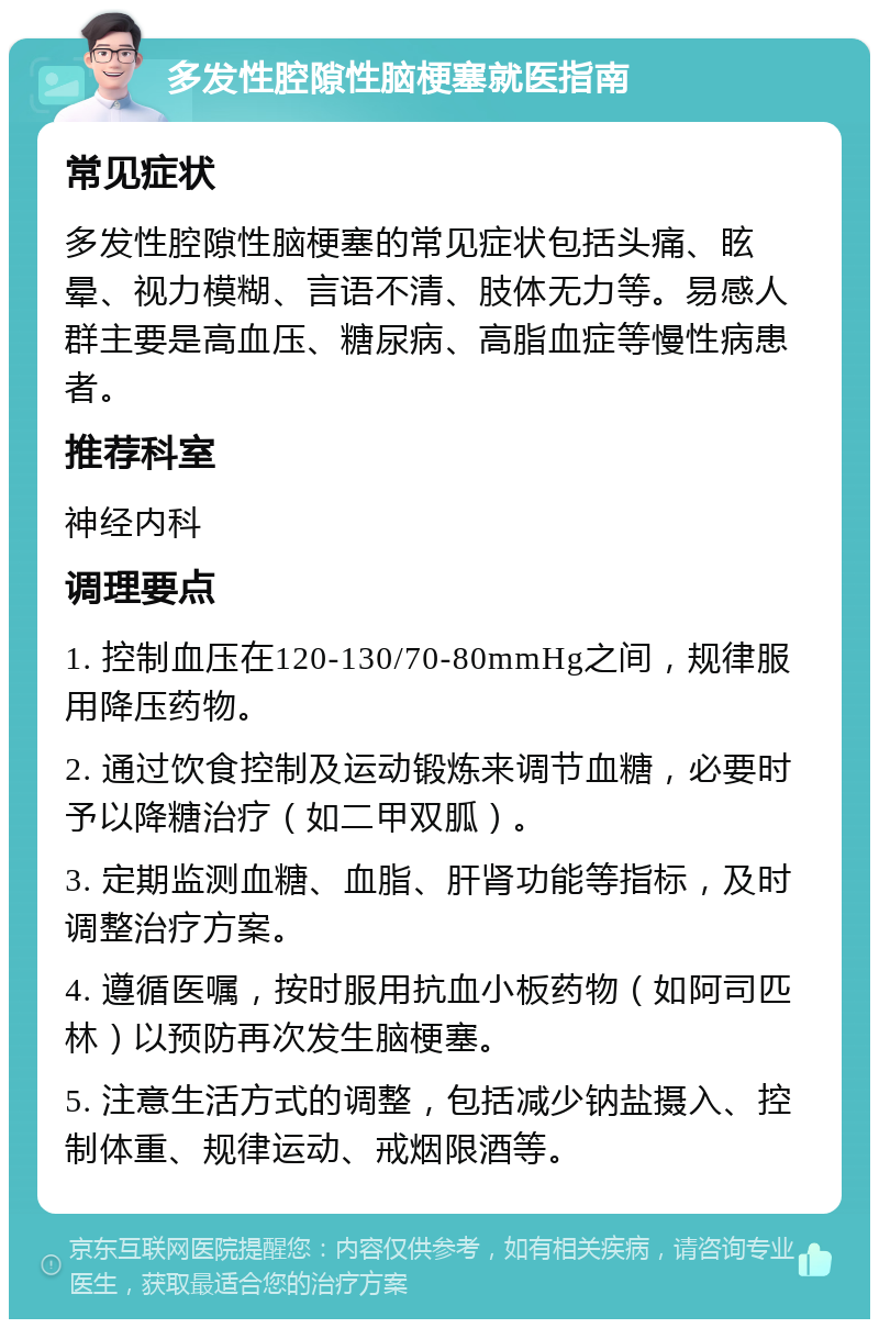 多发性腔隙性脑梗塞就医指南 常见症状 多发性腔隙性脑梗塞的常见症状包括头痛、眩晕、视力模糊、言语不清、肢体无力等。易感人群主要是高血压、糖尿病、高脂血症等慢性病患者。 推荐科室 神经内科 调理要点 1. 控制血压在120-130/70-80mmHg之间，规律服用降压药物。 2. 通过饮食控制及运动锻炼来调节血糖，必要时予以降糖治疗（如二甲双胍）。 3. 定期监测血糖、血脂、肝肾功能等指标，及时调整治疗方案。 4. 遵循医嘱，按时服用抗血小板药物（如阿司匹林）以预防再次发生脑梗塞。 5. 注意生活方式的调整，包括减少钠盐摄入、控制体重、规律运动、戒烟限酒等。